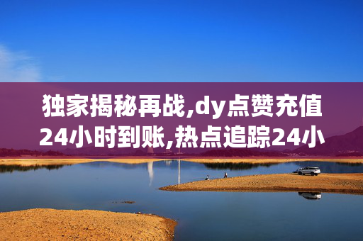 独家揭秘再战,dy点赞充值24小时到账,热点追踪24小时内充值dy点赞，迅速到账，轻松提升你的影响力！！